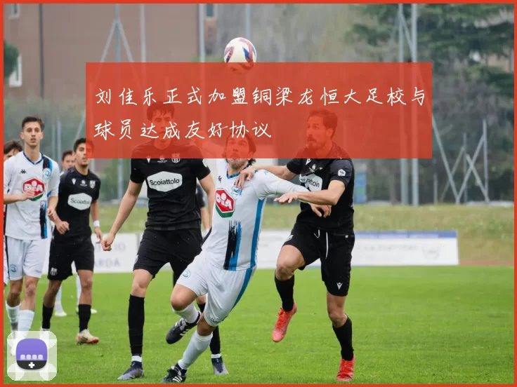 刘佳乐正式加盟铜梁龙恒大足校与球员达成友好协议