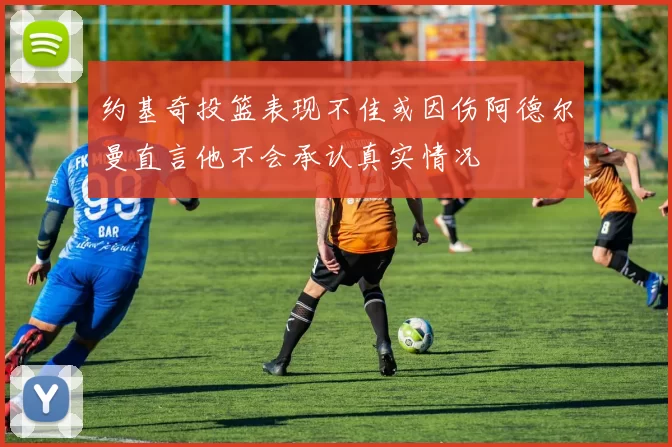 约基奇投篮表现不佳或因伤阿德尔曼直言他不会承认真实情况