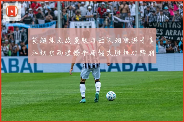英超焦点战曼联与西汉姆联握手言和切尔西遗憾平局错失胜机对阵利兹联