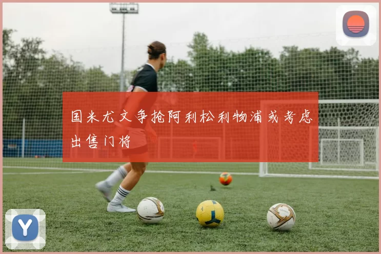 国米尤文争抢阿利松利物浦或考虑出售门将