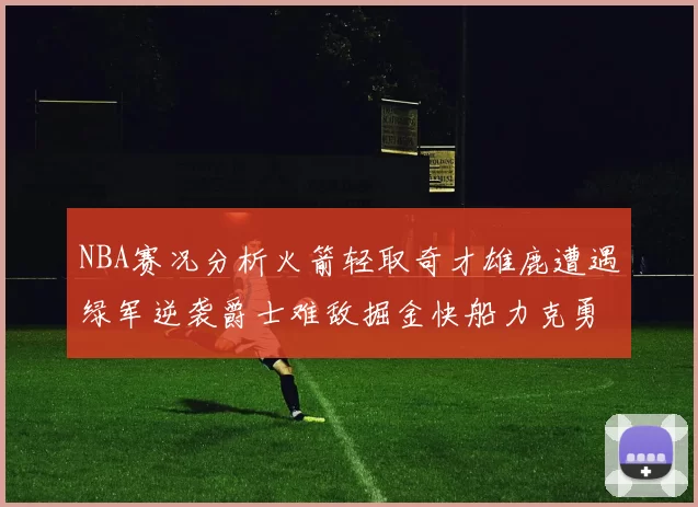NBA赛况分析火箭轻取奇才雄鹿遭遇绿军逆袭爵士难敌掘金快船力克勇士