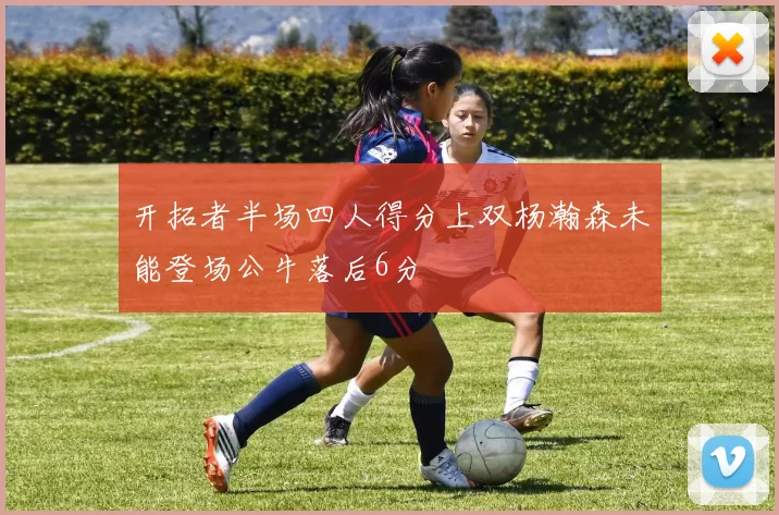 开拓者半场四人得分上双杨瀚森未能登场公牛落后6分
