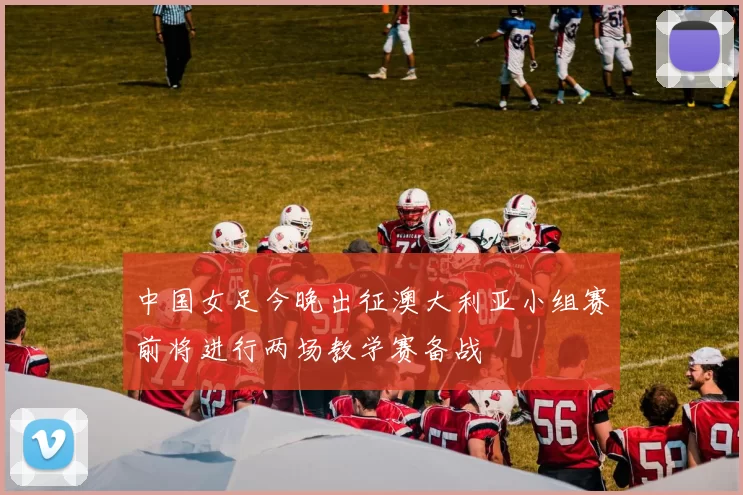 中国女足今晚出征澳大利亚小组赛前将进行两场教学赛备战