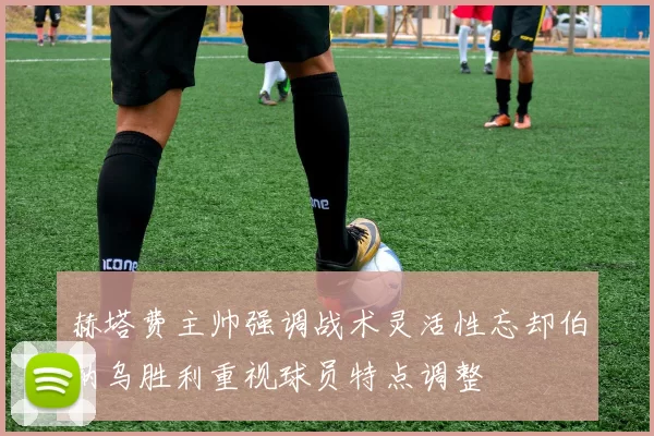 赫塔费主帅强调战术灵活性忘却伯纳乌胜利重视球员特点调整