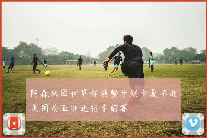 阿森纳因世界杯调整计划今夏不赴美国或亚洲进行季前赛