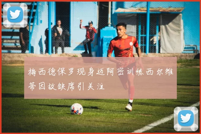 梅西德保罗现身迈阿密训练西尔维蒂因故缺席引关注