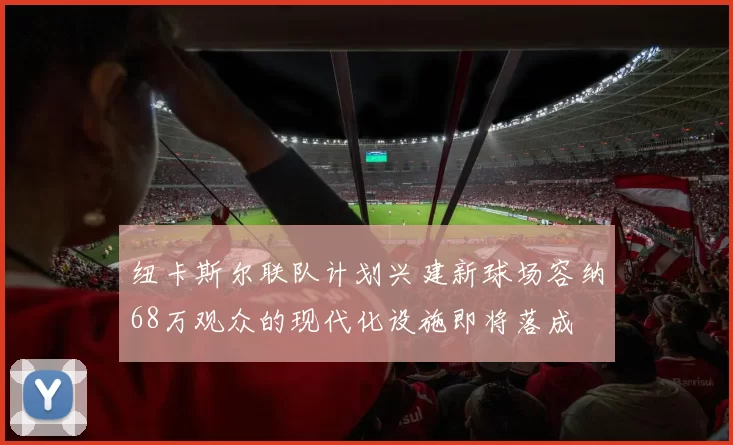 纽卡斯尔联队计划兴建新球场容纳68万观众的现代化设施即将落成