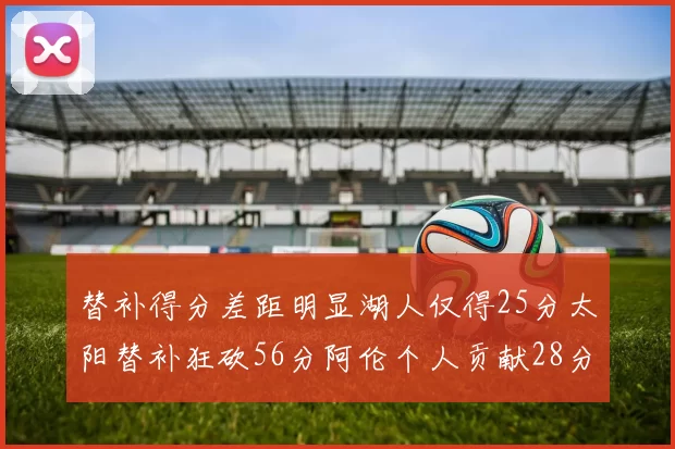 替补得分差距明显湖人仅得25分太阳替补狂砍56分阿伦个人贡献28分