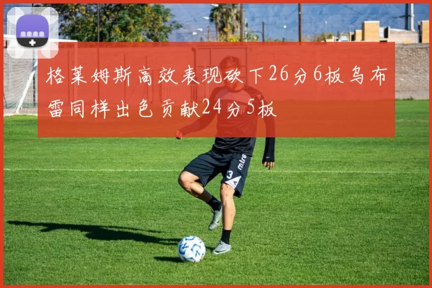 格莱姆斯高效表现砍下26分6板乌布雷同样出色贡献24分5板