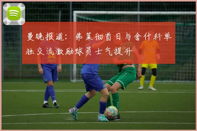 曼晚报道：弗莱彻首日与舍什科单独交流激励球员士气提升