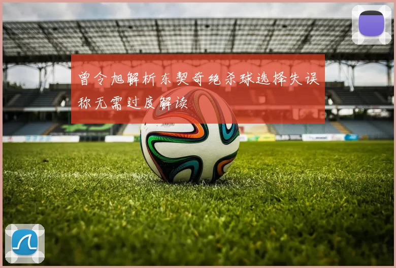 曾令旭解析东契奇绝杀球选择失误称无需过度解读