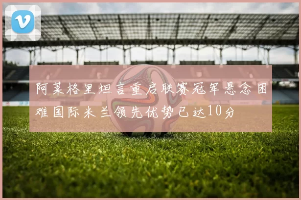 阿莱格里坦言重启联赛冠军悬念困难国际米兰领先优势已达10分