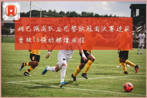 姆巴佩离队后巴黎欧冠淘汰赛连获晋级16强的辉煌历程