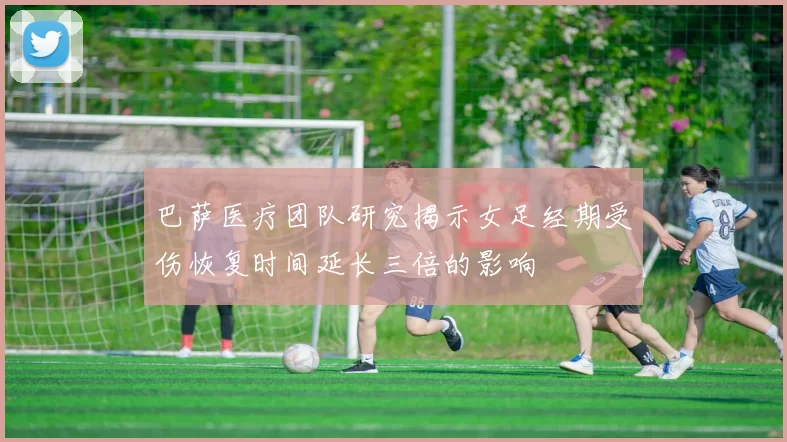 巴萨医疗团队研究揭示女足经期受伤恢复时间延长三倍的影响