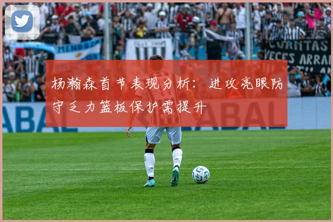杨瀚森首节表现分析：进攻亮眼防守乏力篮板保护需提升