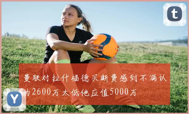 曼联对拉什福德买断费感到不满认为2600万太低他应值5000万