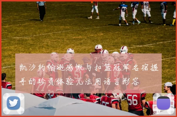 凯沙约翰逊感慨与扣篮冠军名宿握手的珍贵体验无法用语言形容