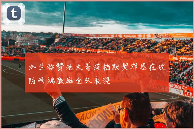 加兰称赞老大哥搭档默契邓恩在攻防两端激励全队表现