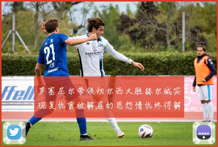 罗塞尼尔带领切尔西大胜赫尔城实现复仇曾被解雇的恩怨情仇终得解开